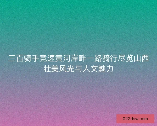 三百骑手竞速黄河岸畔一路骑行尽览山西壮美风光与人文魅力