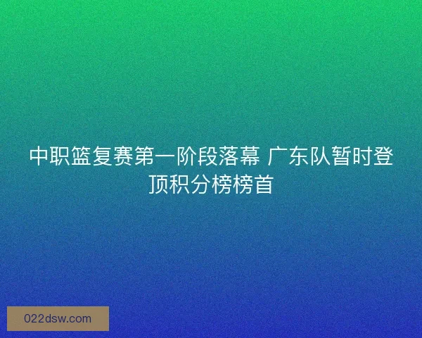 中职篮复赛第一阶段落幕 广东队暂时登顶积分榜榜首