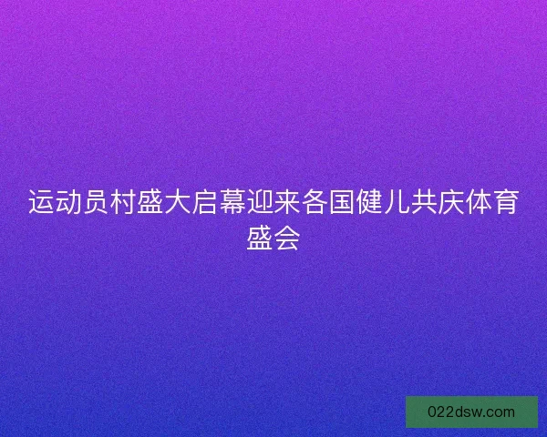 运动员村盛大启幕迎来各国健儿共庆体育盛会