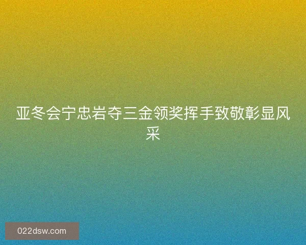 亚冬会宁忠岩夺三金领奖挥手致敬彰显风采