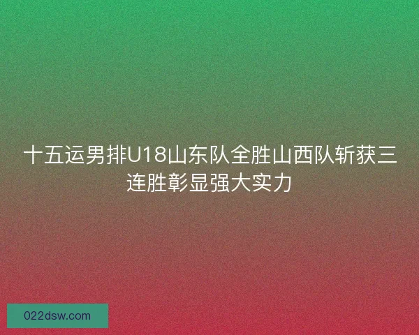 十五运男排U18山东队全胜山西队斩获三连胜彰显强大实力