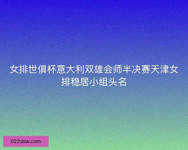 女排世俱杯意大利双雄会师半决赛天津女排稳居小组头名